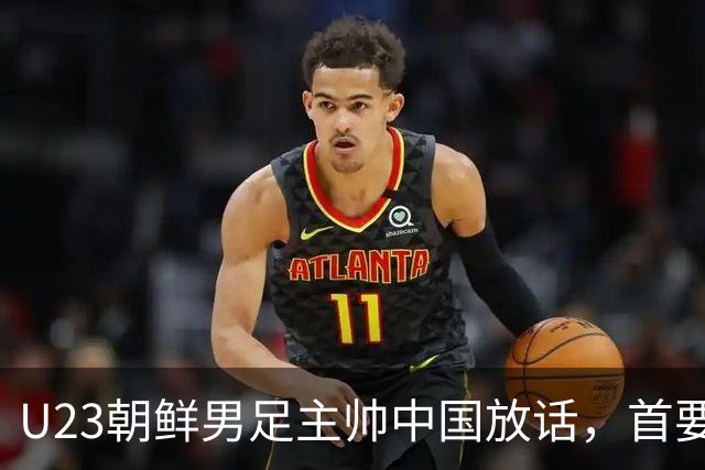 U23朝鲜男足主帅中国放话，首要目标小组出线，全力冲击奖牌